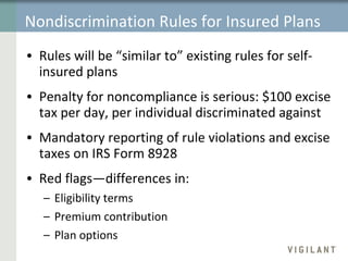 Nondiscrimination Rules for Insured Plans Rules will be “similar to” existing rules for self-insured plans Penalty for noncompliance is serious: $100 excise tax per day, per individual discriminated against Mandatory reporting of rule violations and excise taxes on IRS Form 8928 Red flags—differences in:  Eligibility terms Premium contribution Plan options 