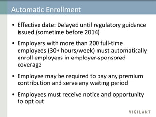 Automatic Enrollment Effective date:   Delayed until regulatory guidance issued (sometime before 2014) Employers with more than 200 full-time employees (30+ hours/week) must automatically enroll employees in employer-sponsored coverage  Employee may be required to pay any premium contribution and serve any waiting period Employees must receive notice and opportunity to opt out 