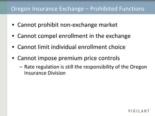 Oregon Insurance Exchange – Prohibited Functions Cannot prohibit non-exchange market Cannot compel enrollment in the exchange Cannot limit individual enrollment choice Cannot impose premium price controls Rate regulation is still the responsibility of the Oregon Insurance Division 