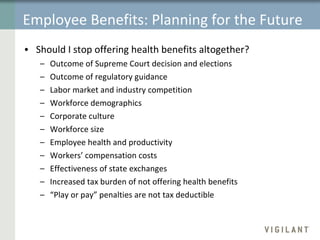 Employee Benefits: Planning for the Future Should I stop offering health benefits altogether?  Outcome of Supreme Court decision and elections Outcome of regulatory guidance Labor market and industry competition Workforce demographics  Corporate culture Workforce size Employee health and productivity Workers’ compensation costs Effectiveness of state exchanges Increased tax burden of not offering health benefits “ Play or pay” penalties are not tax deductible 