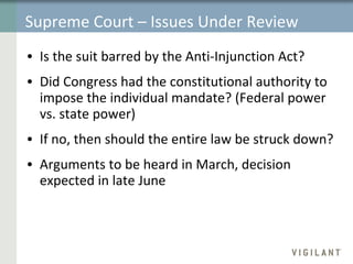 Supreme Court – Issues Under Review Is the suit barred by the Anti-Injunction Act?  Did Congress had the constitutional authority to impose the individual mandate? (Federal power vs. state power) If no, then should the entire law be struck down? Arguments to be heard in March, decision expected in late June 