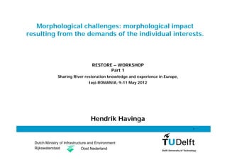 Morphological challenges: morphological impact
resulting from the demands of the individual interests.



                                    RESTORE – WORKSHOP
                                           Part 1
               Sharing River restoration knowledge and experience in Europe,
                                  Iaşi-ROMANIA, 9-11 May 2012




                                   Hendrik Havinga
                                                                               1




  Dutch Ministry of Infrastructure and Environment
  Rijkswaterstaat              Oost Nederland
 