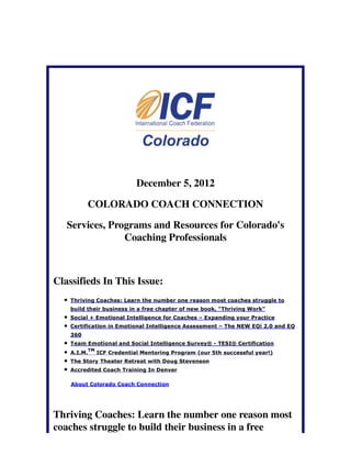 December 5, 2012

          COLORADO COACH CONNECTION

   Services, Programs and Resources for Colorado's
                Coaching Professionals



Classifieds In This Issue:
    Thriving Coaches: Learn the number one reason most coaches struggle to
    build their business in a free chapter of new book, "Thriving Work"
    Social + Emotional Intelligence for Coaches – Expanding your Practice
    Certification in Emotional Intelligence Assessment – The NEW EQi 2.0 and EQ
    360
    Team Emotional and Social Intelligence Survey® - TESI® Certification
             TM
    A.I.M.        ICF Credential Mentoring Program (our 5th successful year!)
    The Story Theater Retreat with Doug Stevenson
    Accredited Coach Training In Denver

    About Colorado Coach Connection




Thriving Coaches: Learn the number one reason most
coaches struggle to build their business in a free
 