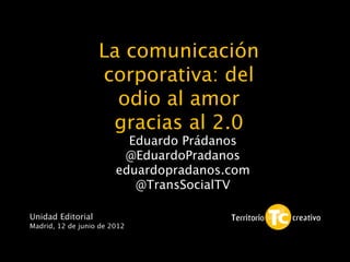 La comunicación
                   corporativa: del
                     odio al amor
                    gracias al 2.0            1


                          Eduardo Prádanos
                         @EduardoPradanos
                        eduardopradanos.com
                           @TransSocialTV

Unidad Editorial
Madrid, 12 de junio de 2012
 
