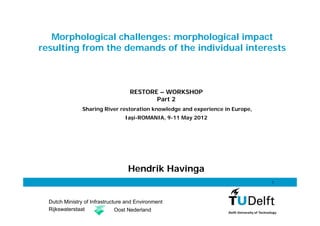 Morphological challenges: morphological impact
resulting from the demands of the individual interests



                                    RESTORE – WORKSHOP
                                           Part 2
                Sharing River restoration knowledge and experience in Europe,
                                  Iaşi-ROMANIA, 9-11 May 2012




                                   Hendrik Havinga
                                                                                1




  Dutch Ministry of Infrastructure and Environment
  Rijkswaterstaat              Oost Nederland
 
