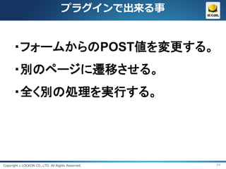 プラグインで出来る事


      ・フォームからのPOST値を変更する。
      ・別のページに遷移させる。
      ・全く別の処理を実行する。




Copyright c LOCKON CO.,LTD. All Rights Reserved.   24
 