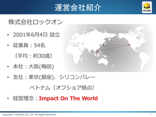 運営会社紹介
     株式会社ロックオン

    • 2001年6月4日 設立

    • 従業員：54名

        （平均：約30歳）

    • 本社：大阪(梅田)

    • 支社：東京(銀座)、シリコンバレー

                        ベトナム（オフショア拠点）

    • 経営理念：Impact On The World

Copyright c LOCKON CO.,LTD. All Rights Reserved.       3
 