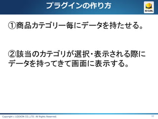 プラグインの作り方

     ①商品カテゴリー毎にデータを持たせる。


     ②該当のカテゴリが選択・表示される際に
     データを持ってきて画面に表示する。




Copyright c LOCKON CO.,LTD. All Rights Reserved.   32
 