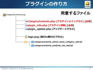 プラグインの作り方

       CategoryContents.tar.gz                                              用意するファイル
                                       CategoryContents.php (プラグインメインクラス) [必須]
                                       plugin_info.php (プラグイン情報) [必須]
                                       plugin_update.php (アップデートクラス)


                                       logo.png (縦65x横65ピクセル)

                                                   categorycontents_admin_basis_category_add.tpl

                                                   categorycontents_products_list_add.tpl




Copyright c LOCKON CO.,LTD. All Rights Reserved.                                                   33
 