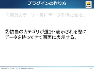 プラグインの作り方

     ①商品カテゴリー毎にデータを持たせる。


     ②該当のカテゴリが選択・表示される際に
     データを持ってきて画面に表示する。




Copyright c LOCKON CO.,LTD. All Rights Reserved.   34
 
