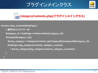 プラグインメインクラス

                          CategoryContents.php(プラグインメインクラス)


function disp_contents($objPage) {
      // 選択されたカテゴリーID
      $category_id = $objPage->arrSearchData['category_id'];
      if(!empty($category_id)){
          $array_category = CategoryContents::getCategoryByCategoryId($category_id);
          $objPage->plg_categoryContents_category_contents
            = $array_category['plg_categorycontents_category_contents'];
      }
  }




Copyright c LOCKON CO.,LTD. All Rights Reserved.                                       42
 