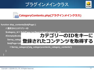 プラグインメインクラス

                          CategoryContents.php(プラグインメインクラス)


function disp_contents($objPage) {
      // 選択されたカテゴリーID
      $category_id = $objPage->arrSearchData['category_id'];
      if(!empty($category_id)){         カテゴリーのIDをキーに
                        登録されたコンテンツを取得する
          $array_category = CategoryContents::getCategoryByCategoryId($category_id);
          $objPage->plg_categoryContents_category_contents
            = $array_category['plg_categorycontents_category_contents'];
      }
  }




Copyright c LOCKON CO.,LTD. All Rights Reserved.                                 43
 