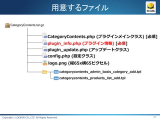 用意するファイル
       CategoryContents.tar.gz


                                       CategoryContents.php (プラグインメインクラス) [必須]
                                       plugin_info.php (プラグイン情報) [必須]
                                       plugin_update.php (アップデートクラス)
                                       config.php (設定クラス)
                                       logo.png (縦65x横65ピクセル)

                                                   categorycontents_admin_basis_category_add.tpl

                                                   categorycontents_products_list_add.tpl




Copyright c LOCKON CO.,LTD. All Rights Reserved.                                                   44
 