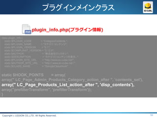 プラグインメインクラス

                          plugin_info.php(プラグイン情報)
class plugin_info {
   static $PLUGIN_CODE      = "CategoryContents ";
   static $PLUGIN_NAME      = "カテゴリ・コンテンツ";
   static $PLUGIN_VERSION   = "0.1";
   static $COMPLIANT_VERSION = "2.12.0";
   static $AUTHOR            = “株式会社ロックオン";
   static $DESCRIPTION       = “カテゴリにコンテンツを表示。";
   static $PLUGIN_SITE_URL   = "http://www.ec-cube.net/";
   static $AUTHOR_SITE_URL   = "http:// www.ec-cube.net /";
   static $CLASS_NAME        = "SampleClassHook";


static $HOOK_POINTS    = array(
array(" LC_Page_Admin_Products_Category_action_after ", 'contents_set'),
array(" LC_Page_Products_List_action_after ", 'disp_contents'),
array("prefilterTransform", 'prefilterTransform'));
}




Copyright c LOCKON CO.,LTD. All Rights Reserved.                           50
 