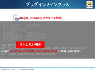 プラグインメインクラス

                          plugin_info.php(プラグイン情報)
class plugin_info {
   static $PLUGIN_CODE      = "CategoryContents ";
   static $PLUGIN_NAME      = "カテゴリ・コンテンツ";
   static $PLUGIN_VERSION   = "0.1";
   static $COMPLIANT_VERSION = "2.12.0";
   static $AUTHOR            = “株式会社ロックオン";
   static $DESCRIPTION       = “カテゴリにコンテンツを表示。";
   static $PLUGIN_SITE_URL   = "http://www.ec-cube.net/";
   static $AUTHOR_SITE_URL   = "http:// www.ec-cube.net /";
   static $CLASS_NAME        = "SampleClassHook";


               介入したい場所
static $HOOK_POINTS    = array(
array(" LC_Page_Admin_Products_Category_action_after ", 'contents_set'),
array(" LC_Page_Products_List_action_after ", 'disp_contents'),
array("prefilterTransform", 'prefilterTransform'));
}




Copyright c LOCKON CO.,LTD. All Rights Reserved.                           51
 