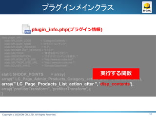 プラグインメインクラス

                          plugin_info.php(プラグイン情報)
class plugin_info {
   static $PLUGIN_CODE      = "CategoryContents ";
   static $PLUGIN_NAME      = "カテゴリ・コンテンツ";
   static $PLUGIN_VERSION   = "0.1";
   static $COMPLIANT_VERSION = "2.12.0";
   static $AUTHOR            = “株式会社ロックオン";
   static $DESCRIPTION       = “カテゴリにコンテンツを表示。";
   static $PLUGIN_SITE_URL   = "http://www.ec-cube.net/";
   static $AUTHOR_SITE_URL   = "http:// www.ec-cube.net /";
   static $CLASS_NAME        = "SampleClassHook";


static $HOOK_POINTS    = array(                実行する関数
array(" LC_Page_Admin_Products_Category_action_after ", 'contents_set'),
array(" LC_Page_Products_List_action_after ", 'disp_contents'),
array("prefilterTransform", 'prefilterTransform'));
}




Copyright c LOCKON CO.,LTD. All Rights Reserved.                           52
 