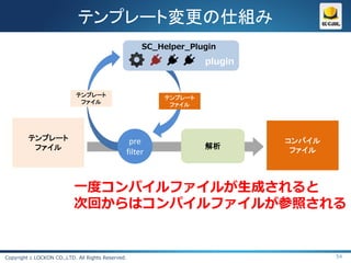 テンプレート変更の仕組み
                                                        SC_Helper_Plugin
                                                                     plugin


                            テンプレート                          テンプレート
                             ファイル                            ファイル




         テンプレート                                     pre                       コンパイル
          ファイル                                                       解析
                                                   filter                      ファイル




                           一度コンパイルファイルが生成されると
                           次回からはコンパイルファイルが参照される


Copyright c LOCKON CO.,LTD. All Rights Reserved.                                      54
 