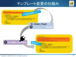 テンプレート変更の仕組み
   <!--★タイトル★-->
      <h2 class="title"><!--{$tpl_subtitle|h}--></h2>

     <!--▼検索条件-->
     <!--{if $tpl_subtitle == "検索結果"}-->
        <ul class="pagecond_area">
           <li><strong>商品カテゴリ：</strong><!--{$arrSearch.category|h}--></li>
           <li><strong>商品名：</strong><!--{$arrSearch.name|h}--></li>
        </ul>
     <!--{/if}-->
     <!--▲検索条件-->
                                                               SC_Helper_Plugin
                                                                                                 plugin



                                                                             <!--★タイトル★-->
                                                                             <!--PLG:CategoryContents↓-->
                                                                             <div><!--{$plg_categoryContents_category_contents|nl2br_html}--></div>
                                                                             <!--PLG:CategoryContents↑-->
                                                                                <h2 class="title"><!--{$tpl_subtitle|h}--></h2>
             SC_Helper_Transform                                               <!--▼検索条件-->
                                                                               <!--{if $tpl_subtitle == "検索結果"}-->
                                                                                  <ul class="pagecond_area">
                                                                                     <li><strong>商品カテゴリ：</strong><!--{$arrSearch.category|h}--></li>
                                                                                     <li><strong>商品名：</strong><!--{$arrSearch.name|h}--></li>
                                                                                  </ul>
                                                                               <!--{/if}-->
                                                                               <!--▲検索条件-->



Copyright c LOCKON CO.,LTD. All Rights Reserved.                                                                                                       55
 