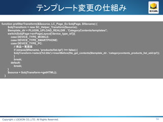 テンプレート変更の仕組み
function prefilterTransform(&$source, LC_Page_Ex $objPage, $filename) {
    $objTransform = new SC_Helper_Transform($source);
    $template_dir = PLUGIN_UPLOAD_REALDIR . 'CategoryContents/templates/';
    switch($objPage->arrPageLayout['device_type_id']){
       case DEVICE_TYPE_MOBILE:
       case DEVICE_TYPE_SMARTPHONE:
       case DEVICE_TYPE_PC:
         // 商品一覧画面
         if (strpos($filename, 'products/list.tpl') !== false) {
          $objTransform->select('h2.title')->insertBefore(file_get_contents($template_dir . 'categorycontents_products_list_add.tpl'));
          }
          break;
        default:
          break;
      }
      $source = $objTransform->getHTML();
  }




Copyright c LOCKON CO.,LTD. All Rights Reserved.                                                                                   56
 