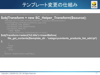テンプレート変更の仕組み
function prefilterTransform(&$source, LC_Page_Ex $objPage, $filename) {

$objTransform = new SC_Helper_Transform($source);
      $template_dir = PLUGIN_UPLOAD_REALDIR . 'CategoryContents/templates/';
      switch($objPage->arrPageLayout['device_type_id']){
        case DEVICE_TYPE_MOBILE:
        case DEVICE_TYPE_SMARTPHONE:
        case DEVICE_TYPE_PC:
           // 商品一覧画面
           if (strpos($filename, 'products/list.tpl') !== false) {
$objTransform->select('h2.title')->insertBefore(
     file_get_contents($template_dir . 'categorycontents_products_list_add.tpl')
);
          }
          break;
        default:
          break;
      }
      $source = $objTransform->getHTML();
  }




Copyright c LOCKON CO.,LTD. All Rights Reserved.                               57
 