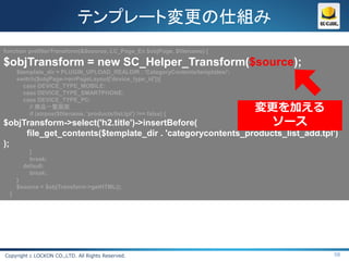 テンプレート変更の仕組み
function prefilterTransform(&$source, LC_Page_Ex $objPage, $filename) {

$objTransform = new SC_Helper_Transform($source);
      $template_dir = PLUGIN_UPLOAD_REALDIR . 'CategoryContents/templates/';
      switch($objPage->arrPageLayout['device_type_id']){
        case DEVICE_TYPE_MOBILE:
        case DEVICE_TYPE_SMARTPHONE:
        case DEVICE_TYPE_PC:
           // 商品一覧画面
           if (strpos($filename, 'products/list.tpl') !== false) {
                                                                               変更を加える
$objTransform->select('h2.title')->insertBefore(                                 ソース
     file_get_contents($template_dir . 'categorycontents_products_list_add.tpl')
);
          }
          break;
        default:
          break;
      }
      $source = $objTransform->getHTML();
  }




Copyright c LOCKON CO.,LTD. All Rights Reserved.                                        58
 
