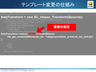 テンプレート変更の仕組み
function prefilterTransform(&$source, LC_Page_Ex $objPage, $filename) {

$objTransform = new SC_Helper_Transform($source);
      $template_dir = PLUGIN_UPLOAD_REALDIR . 'CategoryContents/templates/';
      switch($objPage->arrPageLayout['device_type_id']){
        case DEVICE_TYPE_MOBILE:

                                                                  要素を指定
        case DEVICE_TYPE_SMARTPHONE:
        case DEVICE_TYPE_PC:
           // 商品一覧画面
           if (strpos($filename, 'products/list.tpl') !== false) {
$objTransform->select('h2.title')->insertBefore(
     file_get_contents($template_dir . 'categorycontents_products_list_add.tpl')
);
          }
          break;
        default:
          break;
      }
      $source = $objTransform->getHTML();
  }




Copyright c LOCKON CO.,LTD. All Rights Reserved.                               59
 