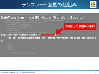 テンプレート変更の仕組み
function prefilterTransform(&$source, LC_Page_Ex $objPage, $filename) {

$objTransform = new SC_Helper_Transform($source);
      $template_dir = PLUGIN_UPLOAD_REALDIR . 'CategoryContents/templates/';
      switch($objPage->arrPageLayout['device_type_id']){
        case DEVICE_TYPE_MOBILE:
        case DEVICE_TYPE_SMARTPHONE:
        case DEVICE_TYPE_PC:
                                                                               指定した要素の操作
           // 商品一覧画面
           if (strpos($filename, 'products/list.tpl') !== false) {
$objTransform->select('h2.title')->insertBefore(
     file_get_contents($template_dir . 'categorycontents_products_list_add.tpl')
);
          }
          break;
        default:
          break;
      }
      $source = $objTransform->getHTML();
  }




Copyright c LOCKON CO.,LTD. All Rights Reserved.                                       60
 