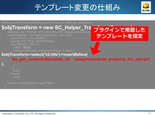 テンプレート変更の仕組み
function prefilterTransform(&$source, LC_Page_Ex $objPage, $filename) {

$objTransform = new SC_Helper_Transform($source);
                                                                プラグインで用意した
  $template_dir = PLUGIN_UPLOAD_REALDIR . 'CategoryContents/templates/';
  switch($objPage->arrPageLayout['device_type_id']){
    case DEVICE_TYPE_MOBILE:                                      テンプレートを指定
        case DEVICE_TYPE_SMARTPHONE:
        case DEVICE_TYPE_PC:
          // 商品一覧画面
          if (strpos($filename, 'products/list.tpl') !== false) {
$objTransform->select('h2.title')->insertBefore(
     file_get_contents($template_dir . 'categorycontents_products_list_add.tpl')
);
          }
          break;
        default:
          break;
      }
      $source = $objTransform->getHTML();
  }




Copyright c LOCKON CO.,LTD. All Rights Reserved.                               61
 