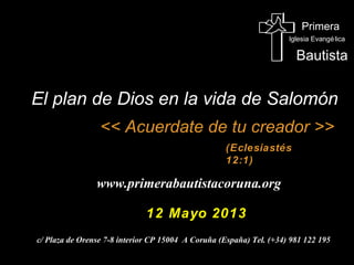 Primera
Iglesia Evangélica
Bautista
<< Acuérdate de tu creador >><< Acuérdate de tu creador >>
(Eclesiastés
12:1)
www.primerabautistacoruna.org
12 Mayo 201312 Mayo 2013
c/ Plaza de Orense 7-8 interior CP 15004 A Coruña (España) Tel. (+34) 981 122 195
El plan de Dios en la vida de SalomónEl plan de Dios en la vida de Salomón
 