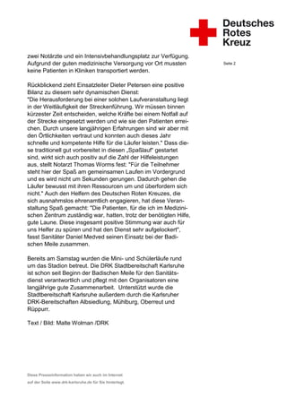 zwei Notärzte und ein Intensivbehandlungsplatz zur Verfügung.
Aufgrund der guten medizinische Versorgung vor Ort mussten         Seite 2

keine Patienten in Kliniken transportiert werden.

Rückblickend zieht Einsatzleiter Dieter Petersen eine positive
Bilanz zu diesem sehr dynamischen Dienst:
"Die Herausforderung bei einer solchen Laufveranstaltung liegt
in der Weitläufigkeit der Streckenführung. Wir müssen binnen
kürzester Zeit entscheiden, welche Kräfte bei einem Notfall auf
der Strecke eingesetzt werden und wie sie den Patienten errei-
chen. Durch unsere langjährigen Erfahrungen sind wir aber mit
den Örtlichkeiten vertraut und konnten auch dieses Jahr
schnelle und kompetente Hilfe für die Läufer leisten." Dass die-
se traditionell gut vorbereitet in diesen „Spaßlauf“ gestartet
sind, wirkt sich auch positiv auf die Zahl der Hilfeleistungen
aus, stellt Notarzt Thomas Worms fest: "Für die Teilnehmer
steht hier der Spaß am gemeinsamen Laufen im Vordergrund
und es wird nicht um Sekunden gerungen. Dadurch gehen die
Läufer bewusst mit ihren Ressourcen um und überfordern sich
nicht." Auch den Helfern des Deutschen Roten Kreuzes, die
sich ausnahmslos ehrenamtlich engagieren, hat diese Veran-
staltung Spaß gemacht: "Die Patienten, für die ich im Medizini-
schen Zentrum zuständig war, hatten, trotz der benötigten Hilfe,
gute Laune. Diese insgesamt positive Stimmung war auch für
uns Helfer zu spüren und hat den Dienst sehr aufgelockert",
fasst Sanitäter Daniel Medved seinen Einsatz bei der Badi-
schen Meile zusammen.

Bereits am Samstag wurden die Mini- und Schülerläufe rund
um das Stadion betreut. Die DRK Stadtbereitschaft Karlsruhe
ist schon seit Beginn der Badischen Meile für den Sanitäts-
dienst verantwortlich und pflegt mit den Organisatoren eine
langjährige gute Zusammenarbeit. Unterstützt wurde die
Stadtbereitschaft Karlsruhe außerdem durch die Karlsruher
DRK-Bereitschaften Albsiedlung, Mühlburg, Oberreut und
Rüppurr.

Text / Bild: Malte Wolman /DRK




Diese Presseinformation haben wir auch im Internet
auf der Seite www.drk-karlsruhe.de für Sie hinterlegt.
 