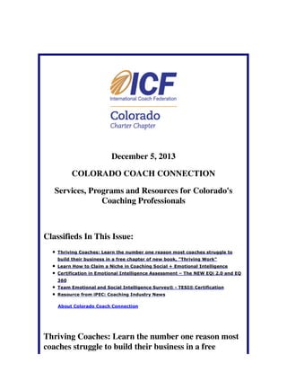 December 5, 2013
COLORADO COACH CONNECTION
Services, Programs and Resources for Colorado's
Coaching Professionals

Classifieds In This Issue:
Thriving Coaches: Learn the number one reason most coaches struggle to
build their business in a free chapter of new book, "Thriving Work"
Learn How to Claim a Niche in Coaching Social + Emotional Intelligence
Certification in Emotional Intelligence Assessment – The NEW EQi 2.0 and EQ
360
Team Emotional and Social Intelligence Survey® - TESI® Certification
Resource from iPEC: Coaching Industry News
About Colorado Coach Connection

Thriving Coaches: Learn the number one reason most
coaches struggle to build their business in a free

 