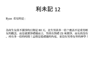 利未記 12
Ryan 看見的是 :
為何生女孩不潔淨的日期是 80 天，比生男孩多一倍？應該不是重男輕
女的觀念，而是就潔淨禮儀而言，男孩有割禮 (3) 來潔淨，而女孩沒有
，所有多一倍的時間！這僅是從禮儀的角度，並沒有男尊女卑的神學！
 