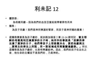 利未記 12
• 贖罪祭 :
　　為母親而獻－因為我們的血至亞當起就帶著罪性而來
• 燔祭：
　　為孩子而獻！我們是神所揀選的管家，而孩子是神所賜的產業！
 
• 這燔祭應當是為孩子獻的，就如路加福音二章 22-24 節所記，當主耶
穌的母親馬利亞滿潔淨的日子時，她所作的事就是「按摩西律
法滿了潔淨的日子，他們帶孩子上耶路撒冷去，要把他獻與主
…要照主的律法上所說，用一對班鳩或用兩隻雛鴿獻祭。」所以
這燔祭是為孩子獻的，以表明奉獻給神。因此，我們的孩子在出生之
後，他生命的主權並不是我們的，乃是神的。
 