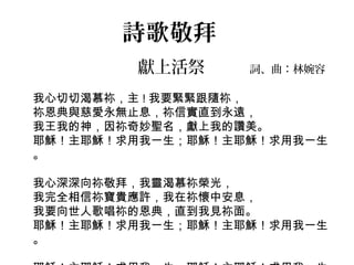 詩歌敬拜
獻上活祭 詞、曲：林婉容
我心切切渴慕祢，主 ! 我要緊緊跟隨祢，
祢恩典與慈愛永無止息，祢信實直到永遠，
我王我的神，因祢奇妙聖名，獻上我的讚美。
耶穌！主耶穌！求用我一生；耶穌！主耶穌！求用我一生
。
我心深深向祢敬拜，我靈渴慕祢榮光，
我完全相信祢寶貴應許，我在祢懷中安息，
我要向世人歌唱祢的恩典，直到我見祢面。
耶穌！主耶穌！求用我一生；耶穌！主耶穌！求用我一生
。
 