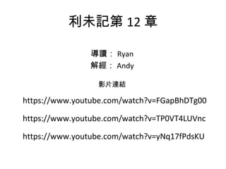 利未記第 12 章
導讀： Ryan
解經： Andy
影片連結
https://www.youtube.com/watch?v=FGapBhDTg00
https://www.youtube.com/watch?v=TP0VT4LUVnc
https://www.youtube.com/watch?v=yNq17fPdsKU
 