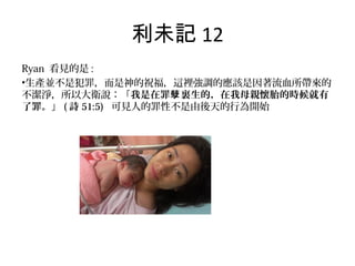 利未記 12
Ryan 看見的是 :
•生產並不是犯罪，而是神的祝福，這裡強調的應該是因著流血所帶來的
不潔淨，所以大衛說：「我是在罪 裏生的，在我母親懷胎的時候就有孽
了罪。」 ( 詩 51:5) 可見人的罪性不是由後天的行為開始
 