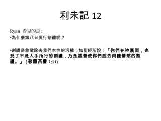 利未記 12
Ryan 看見的是 :
•為什麼第八日要行割禮呢？
•割禮是象徵除去我們本性的污穢，如聖經所說：「你們在祂裏面，也
受了不是人手所行的割禮，乃是基督使你們脫去肉體情慾的割
禮。」 ( 歌羅西書 2:11)
 