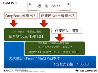 販 売 Sales

 DropBox+帳票出力                         作業所Net＋帳票出力



         コクヨS&T： 帳票出力機能                        作業所Net閲覧
    伝票＠Tovas【別料金】
                                   三菱商事：作業所Net閲覧機能 
                                   ローカルワイプ／リモートワイプ

                         建設サイト接続サービス【別途1,500円】

  大成建設・Fenrir：Field Pad本体
              予定販売価格 1,500円
●  「Field  Pad」は、⼤大成建設株式会社の登録商標です。
●「建設サイト」は、三菱菱商事株式会社の登録商標です。
●その他、記載されているシステム名、製品名は各社及び商標権社の商標登録あるいは商標です。
 