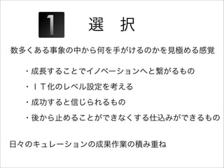 選 択
数多くある事象の中から何を手がけるのかを見極める感覚

 ・成長することでイノベーションへと繋がるもの
 ・ＩＴ化のレベル設定を考える
 ・成功すると信じられるもの
 ・後から止めることができなくする仕込みができるもの


日々のキュレーションの成果作業の積み重ね
 