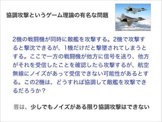 協調攻撃というゲーム理論の有名な問題



 2機の戦闘機が同時に敵艦を攻撃する。2機で攻撃す
 ると撃沈できるが、1機だけだと撃墜されてしまうと
 する。ここで一方の戦闘機が他方に信号を送り、他方
 がそれを受信したことを確認したら攻撃するが、航空
 無線にノイズがあって受信できない可能性があるとす
 る。この2機は、どうすれば協調して敵艦を攻撃でき
 るだろうか？

 答は、少しでもノイズがある限り協調攻撃はできない
 