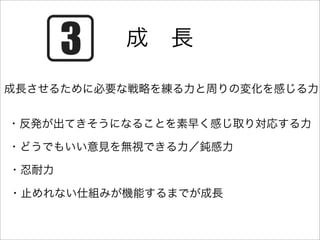 成 長

成長させるために必要な戦略を練る力と周りの変化を感じる力


・反発が出てきそうになることを素早く感じ取り対応する力

・どうでもいい意見を無視できる力／鈍感力

・忍耐力

・止めれない仕組みが機能するまでが成長
 