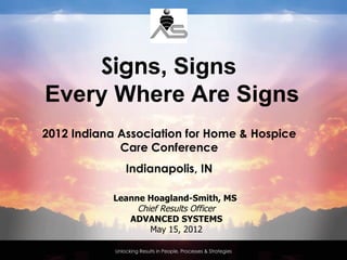 Signs, Signs
Every Where Are Signs
2012 Indiana Association for Home & Hospice
             Care Conference
                Indianapolis, IN

            Leanne Hoagland-Smith, MS
                 Chief Results Officer
               ADVANCED SYSTEMS
                    May 15, 2012

            Unlocking Results in People, Processes & Strategies
 