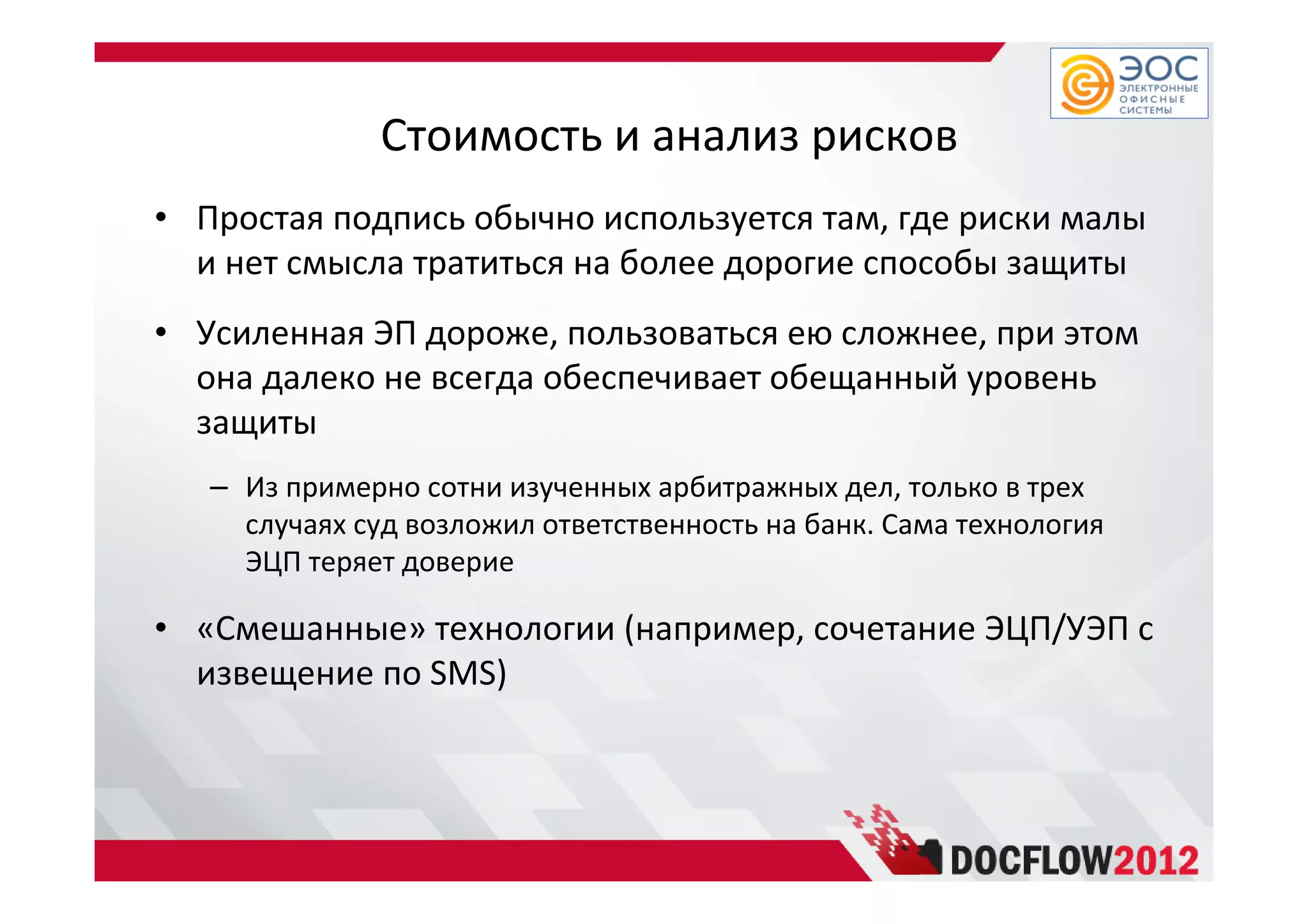 Стоимость и анализ рисков
• Простая подпись обычно используется там, где риски малы
и нет смысла тратиться на более дорогие способы защиты
• Усиленная ЭП дороже, пользоваться ею сложнее, при этом
она далеко не всегда обеспечивает обещанный уровень
защиты
– Из примерно сотни изученных арбитражных дел, только в трех
случаях суд возложил ответственность на банк. Сама технология
ЭЦП теряет доверие
• «Смешанные» технологии (например, сочетание ЭЦП/УЭП с
извещение по SMS)
 