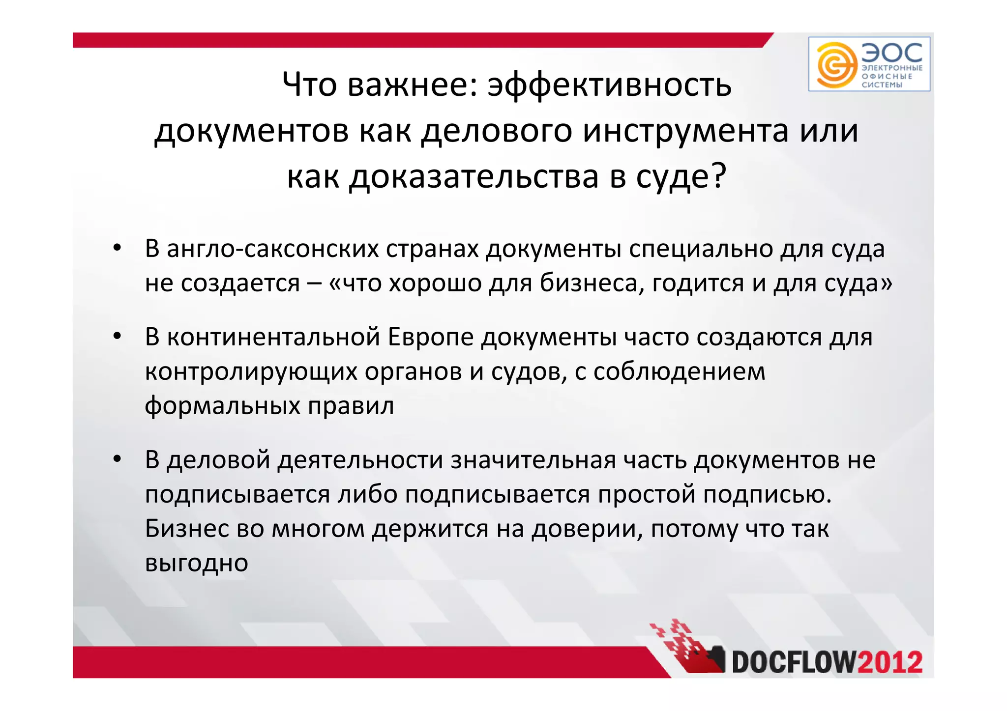 Что важнее: эффективность
документов как делового инструмента или
как доказательства в суде?
• В англо-саксонских странах документы специально для суда
не создается – «что хорошо для бизнеса, годится и для суда»
• В континентальной Европе документы часто создаются для
контролирующих органов и судов, с соблюдением
формальных правил
• В деловой деятельности значительная часть документов не
подписывается либо подписывается простой подписью.
Бизнес во многом держится на доверии, потому что так
выгодно
 