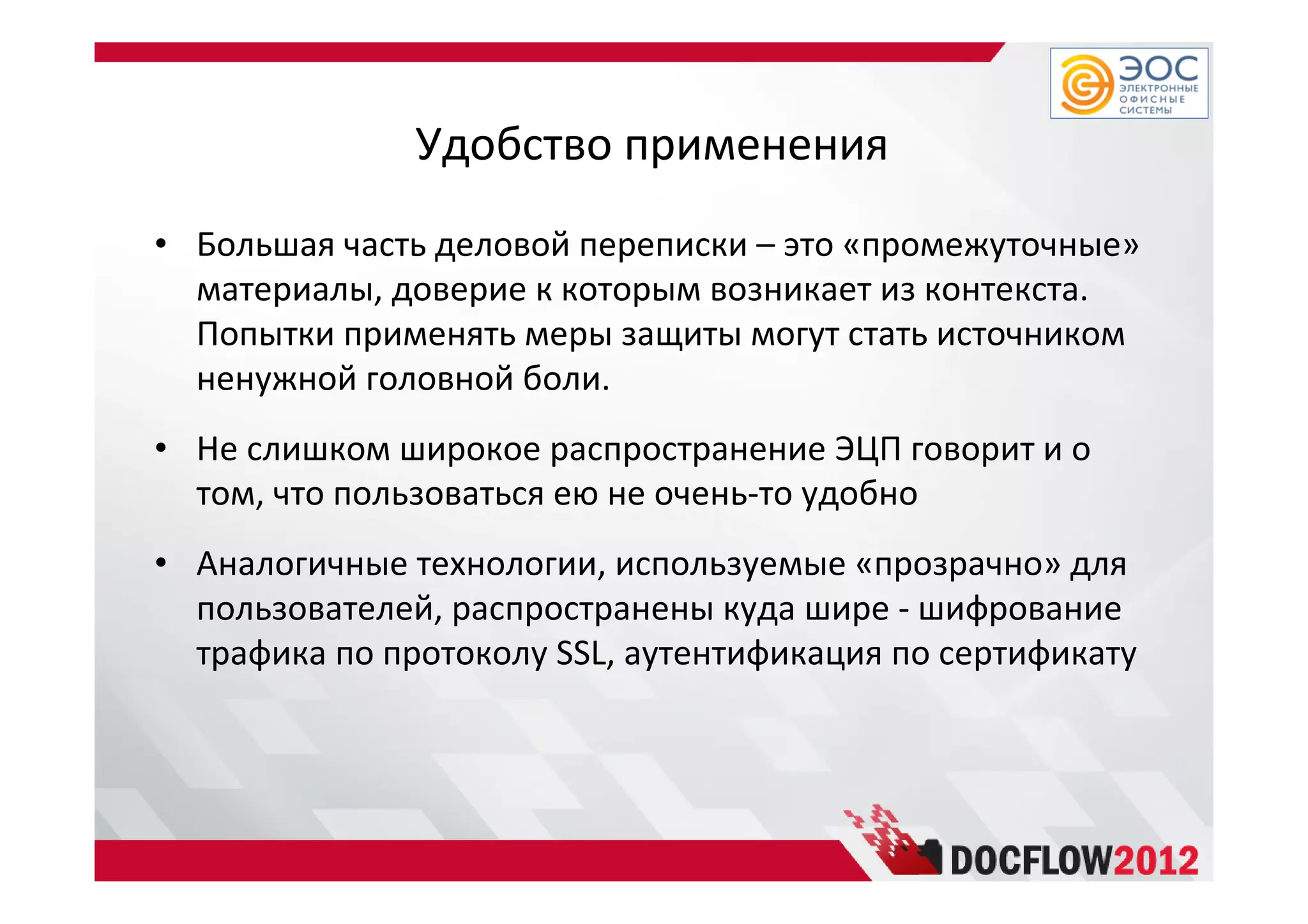 Удобство применения
• Большая часть деловой переписки – это «промежуточные»
материалы, доверие к которым возникает из контекста.
Попытки применять меры защиты могут стать источником
ненужной головной боли.
• Не слишком широкое распространение ЭЦП говорит и о
том, что пользоваться ею не очень-то удобно
• Аналогичные технологии, используемые «прозрачно» для
пользователей, распространены куда шире - шифрование
трафика по протоколу SSL, аутентификация по сертификату
 