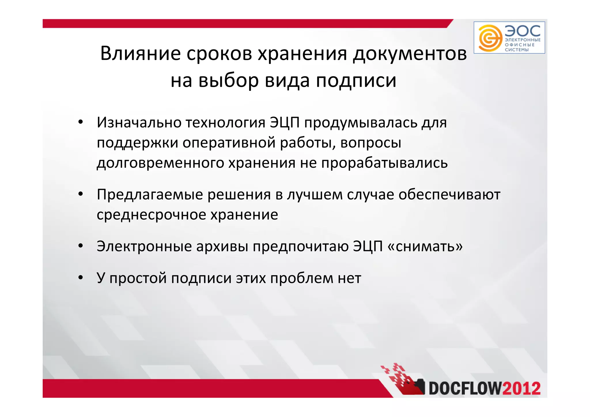 Влияние сроков хранения документов
на выбор вида подписи
• Изначально технология ЭЦП продумывалась для
поддержки оперативной работы, вопросы
долговременного хранения не прорабатывались
• Предлагаемые решения в лучшем случае обеспечивают
среднесрочное хранение
• Электронные архивы предпочитаю ЭЦП «снимать»
• У простой подписи этих проблем нет
 