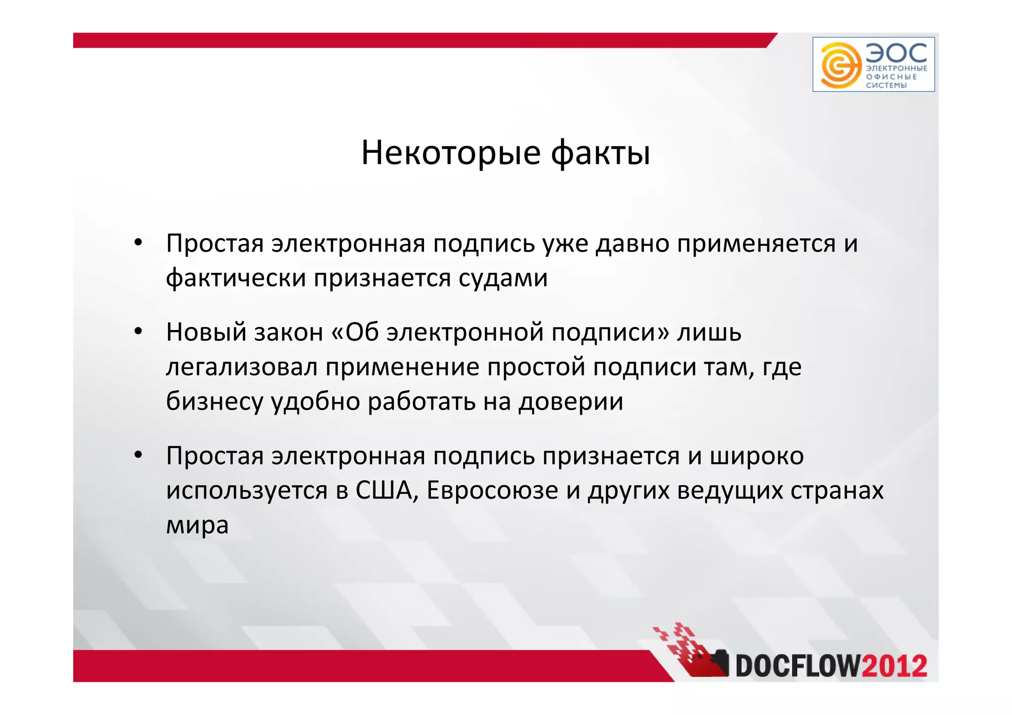 Некоторые факты
• Простая электронная подпись уже давно применяется и
фактически признается судами
• Новый закон «Об электронной подписи» лишь
легализовал применение простой подписи там, где
бизнесу удобно работать на доверии
• Простая электронная подпись признается и широко
используется в США, Евросоюзе и других ведущих странах
мира
 