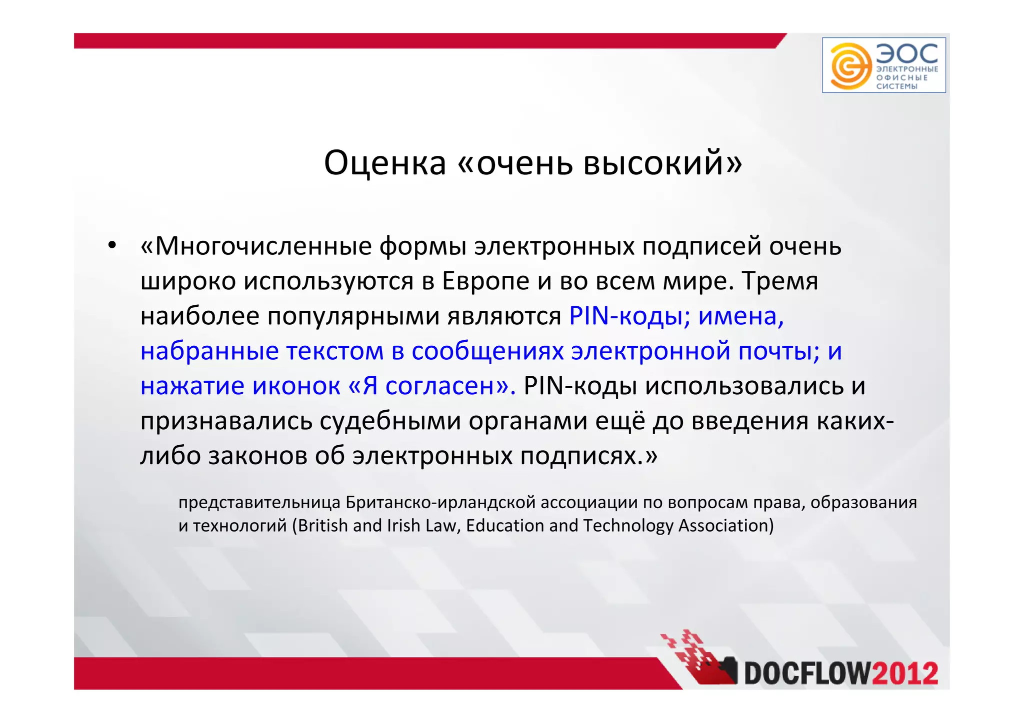 Оценка «очень высокий»
• «Многочисленные формы электронных подписей очень
широко используются в Европе и во всем мире. Тремя
наиболее популярными являются PIN-коды; имена,
набранные текстом в сообщениях электронной почты; и
нажатие иконок «Я согласен». PIN-коды использовались и
признавались судебными органами ещё до введения каких-
либо законов об электронных подписях.»
представительница Британско-ирландской ассоциации по вопросам права, образования
и технологий (British and Irish Law, Education and Technology Association)
 