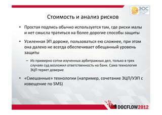 Стоимость и анализ рисков
• Простая подпись обычно используется там, где риски малы
и нет смысла тратиться на более дорогие способы защиты
• Усиленная ЭП дороже, пользоваться ею сложнее, при этом
она далеко не всегда обеспечивает обещанный уровень
защиты
– Из примерно сотни изученных арбитражных дел, только в трех
случаях суд возложил ответственность на банк. Сама технология
ЭЦП теряет доверие
• «Смешанные» технологии (например, сочетание ЭЦП/УЭП с
извещение по SMS)
 
