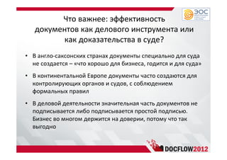 Что важнее: эффективность
документов как делового инструмента или
как доказательства в суде?
• В англо-саксонских странах документы специально для суда
не создается – «что хорошо для бизнеса, годится и для суда»
• В континентальной Европе документы часто создаются для
контролирующих органов и судов, с соблюдением
формальных правил
• В деловой деятельности значительная часть документов не
подписывается либо подписывается простой подписью.
Бизнес во многом держится на доверии, потому что так
выгодно
 